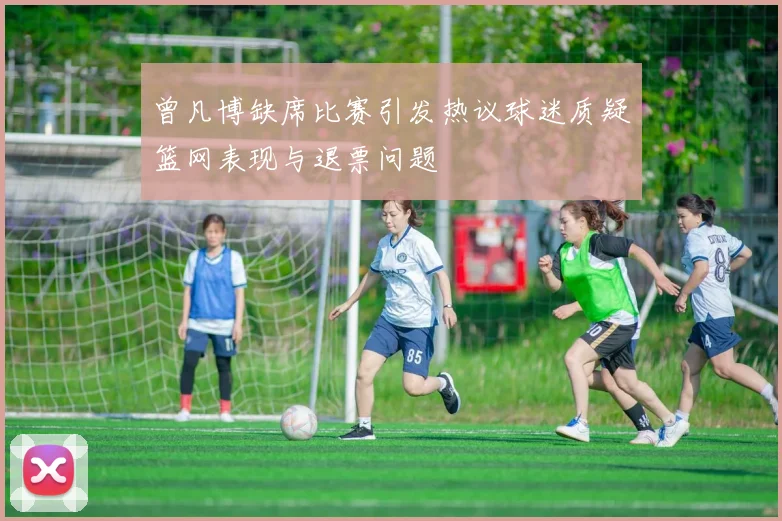 曾凡博缺席比赛引发热议球迷质疑篮网表现与退票问题