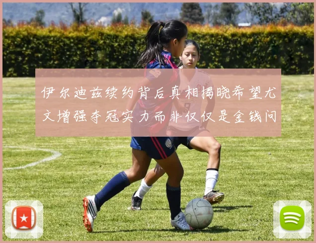 伊尔迪兹续约背后真相揭晓希望尤文增强夺冠实力而非仅仅是金钱问题