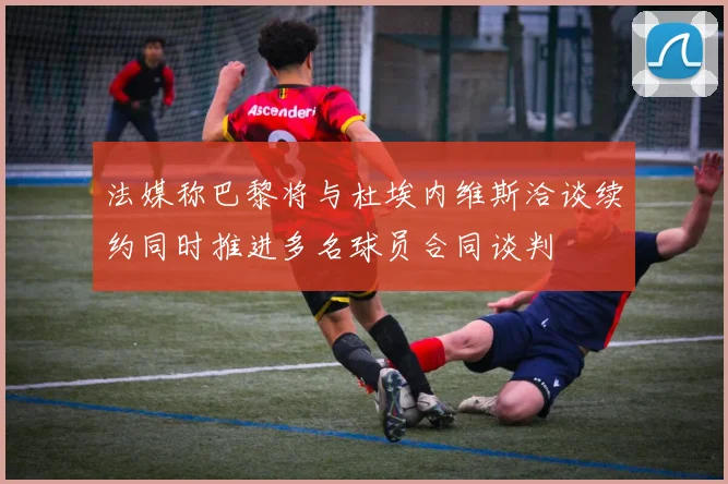 法媒称巴黎将与杜埃内维斯洽谈续约同时推进多名球员合同谈判