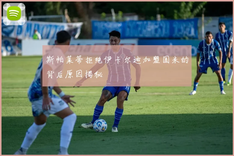 斯帕莱蒂拒绝伊卡尔迪加盟国米的背后原因揭秘