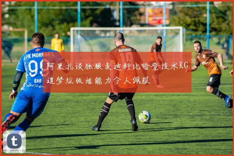 阿里扎谈独狼麦迪科比哈登技术KG追梦垃圾话能力令人佩服