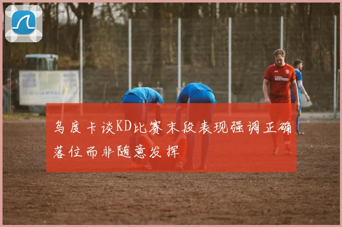 乌度卡谈KD比赛末段表现强调正确落位而非随意发挥