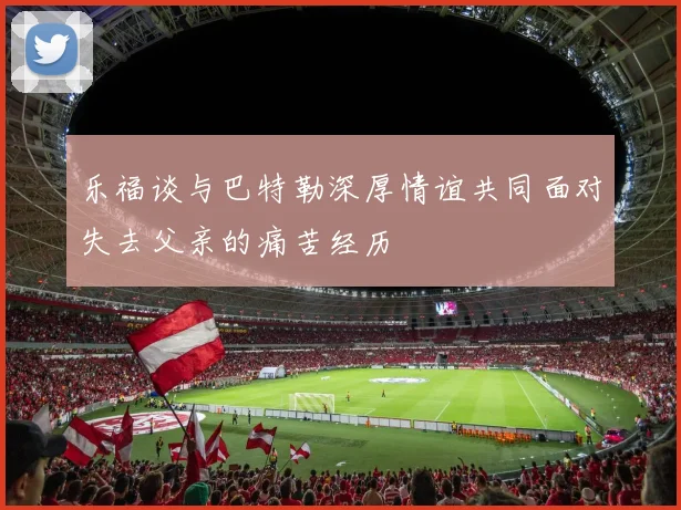 乐福谈与巴特勒深厚情谊共同面对失去父亲的痛苦经历