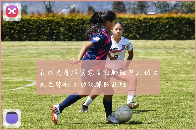 菲尔克鲁格伤愈复出脚趾包扎仍为米兰替补立功助球队获胜