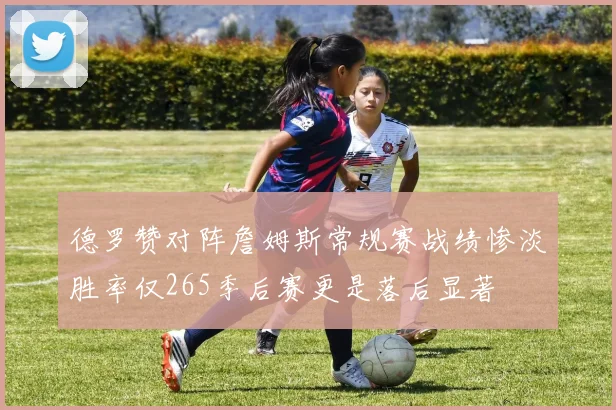 德罗赞对阵詹姆斯常规赛战绩惨淡胜率仅265季后赛更是落后显著