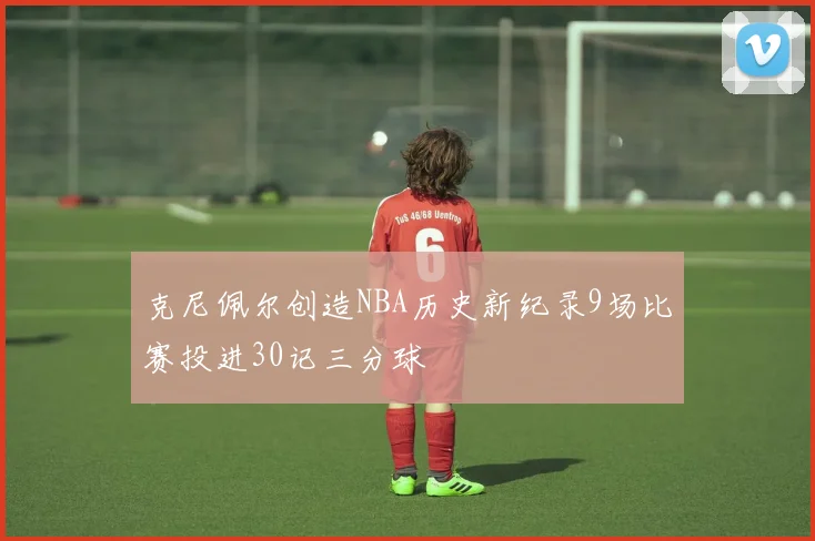 克尼佩尔创造NBA历史新纪录9场比赛投进30记三分球