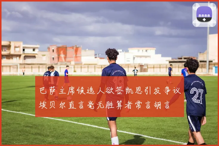 巴萨主席候选人欲签凯恩引发争议埃贝尔直言毫无胜算者常言胡言
