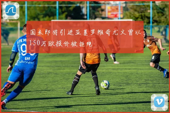 国米即将引进亚基罗维奇尤文曾以150万欧报价被拒绝