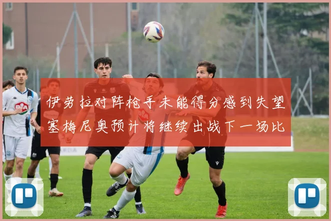 伊劳拉对阵枪手未能得分感到失望塞梅尼奥预计将继续出战下一场比赛