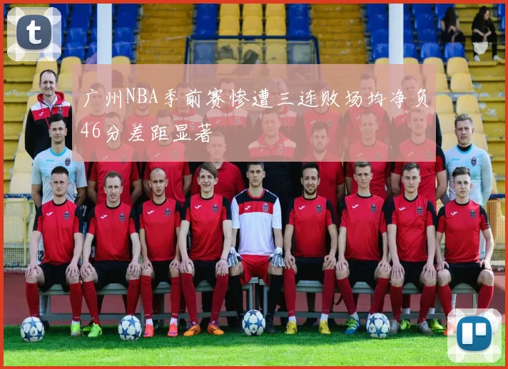 广州NBA季前赛惨遭三连败场均净负46分差距显著