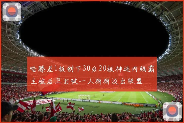 哈滕差1板创下30分20板神迹内线霸主被后卫打破一人渐渐淡出联盟