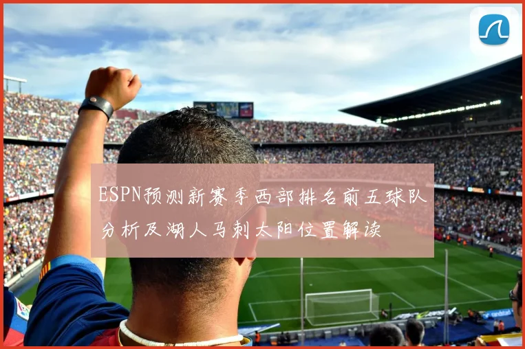 ESPN预测新赛季西部排名前五球队分析及湖人马刺太阳位置解读