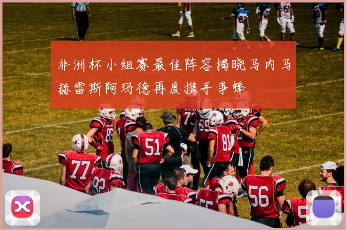 非洲杯小组赛最佳阵容揭晓马内马赫雷斯阿玛德再度携手争锋