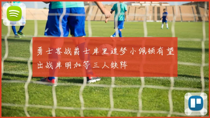 勇士客战爵士库里追梦小佩顿有望出战库明加等三人缺阵