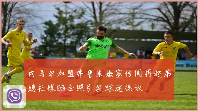 内马尔加盟弗鲁米嫩塞传闻再起弟媳社媒晒合照引发球迷热议