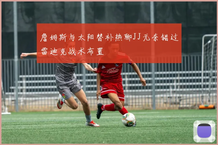 詹姆斯与太阳替补热聊JJ无奈错过雷迪克战术布置