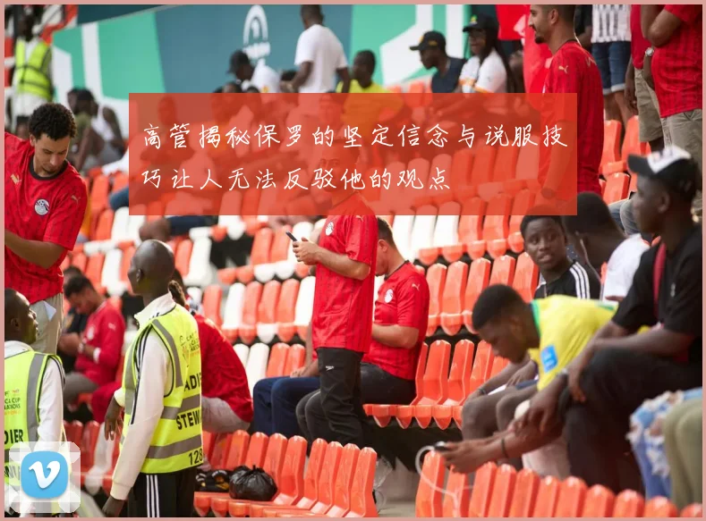 高管揭秘保罗的坚定信念与说服技巧让人无法反驳他的观点