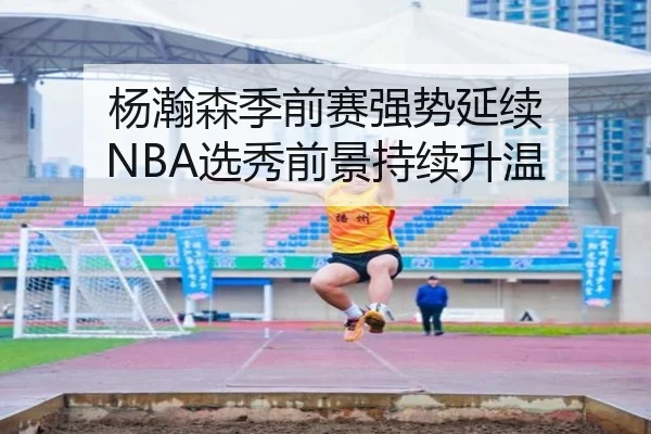 杨瀚森季前赛强势延续 NBA选秀前景持续升温